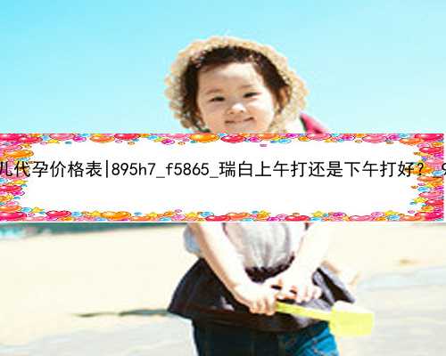 广州试管婴儿代孕价格表|895h7_f5865_瑞白上午打还是下