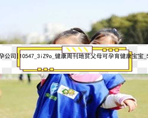 广州要找代孕公司|10547_3iZ9o_健康周刊地贫父母可孕育